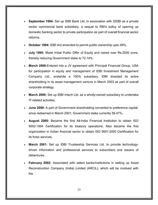· September 1994: Set up IDBI Bank Ltd. in association with SIDBI as a private 
sector commercial bank subsidiary, a sequel to RBI's policy of opening up 
domestic banking sector to private participation as part of overall financial sector 
reforms. 
· October 1994: IDBI Act amended to permit public ownership upto 49%. 
· July 1995: Made Initial Public Offer of Equity and raised over Rs.2000 crore, 
thereby reducing Government stake to 72.14%. 
· March 2000:Entered into a JV agreement with Principal Financial Group, USA 
for participation in equity and management of IDBI Investment Management 
Company Ltd., erstwhile a 100% subsidiary. IDBI divested its entire 
shareholding in its asset management venture in March 2003 as part of overall 
corporate strategy. 
· March 2000: Set up IDBI Intech Ltd. as a wholly-owned subsidiary to undertake 
IT-related activities. 
· June 2000: A part of Government shareholding converted to preference capital, 
since redeemed in March 2001; Government stake currently 58.47%. 
· August 2000: Became the first All-India Financial Institution to obtain ISO 
9002:1994 Certification for its treasury operations. Also became the first 
organization in Indian financial sector to obtain ISO 9001:2000 Certification for 
its forex services. 
· March 2001: Set up IDBI Trusteeship Services Ltd. to provide technology-driven 
information and professional services to subscribers and issuers of 
debentures. 
· February 2002: Associated with select banks/institutions in setting up Asset 
Reconstruction Company (India) Limited (ARCIL), which will be involved with 
the 
33 
 