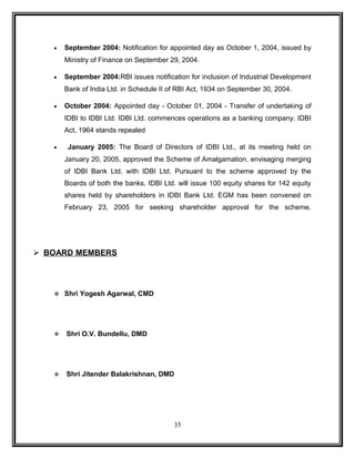 · September 2004: Notification for appointed day as October 1, 2004, issued by 
Ministry of Finance on September 29, 2004. 
· September 2004:RBI issues notification for inclusion of Industrial Development 
Bank of India Ltd. in Schedule II of RBI Act, 1934 on September 30, 2004. 
· October 2004: Appointed day - October 01, 2004 - Transfer of undertaking of 
IDBI to IDBI Ltd. IDBI Ltd. commences operations as a banking company. IDBI 
Act, 1964 stands repealed 
· January 2005: The Board of Directors of IDBI Ltd., at its meeting held on 
January 20, 2005, approved the Scheme of Amalgamation, envisaging merging 
of IDBI Bank Ltd. with IDBI Ltd. Pursuant to the scheme approved by the 
Boards of both the banks, IDBI Ltd. will issue 100 equity shares for 142 equity 
shares held by shareholders in IDBI Bank Ltd. EGM has been convened on 
February 23, 2005 for seeking shareholder approval for the scheme. 
 BOARD MEMBERS 
 Shri Yogesh Agarwal, CMD 
 Shri O.V. Bundellu, DMD 
 Shri Jitender Balakrishnan, DMD 
35 
 
