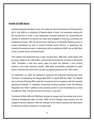 Profile Of IDBI Bank- 
Industrial Development Bank came into existence with the Enactment of Parliamentary 
Act in July 1964 as a subsidiary of Reserve Bank of India. The ownership vesting with 
the Government of India. It was Designated Principal Institution for coordinating the 
working of institutions at national and state level engaged in financing, promoting and 
developing Industry. With the Government opening up of Domestic Banking sector to 
private participation as part of overall financial sector reforms, in September 94, 
Industrial Development bank in association with its subsidiary SIDBI, set up IDBI Bank 
Ltd as a private sector commercial bank. 
This initiative has blossomed into a major success story. IDBI bank, which began with 
an equity capital of Rs 1000 million, commenced its first branch at Indore in November 
1995. Thereafter in less than seven years the bank has attained a front ranking 
position in the Indian Banking Industry. IDBI Bank successfully completed its public 
issue in February 99, which led to its paid up capital expanding to Rs 1400 million. 
On December 16, 2003 the parliament approved the Industrial Development bank 
(Transfer of Undertaking and Repeal Bill) 2002 to repeal IDBI Act 1964. The Repeal 
Act is aimed at Bringing IDBI under the companies Act for investing it with the requisite 
operational flexibility to undertake commercial banking business under the Banking 
Regulation Act 1949 in addition to the business carried on and Transacted by it under 
the IDBI Act 1964. The New act came into force in July 2004. 
The Board of Both IDBI and IDBI Bank decided to merger both the entities and to form 
Industrial Development Bank of India. (IDBI Ltd.)The Merged entity became one the 
Largest Financial Institution. With the Strength of the Parent company the Bank plans 
to expand its network and grow on a large scale. 
37 
 