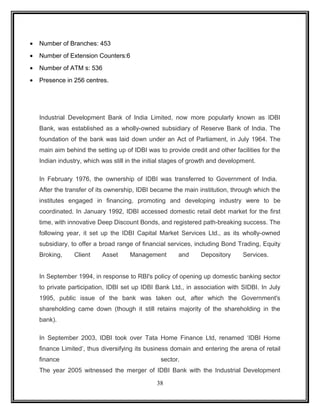 · Number of Branches: 453 
· Number of Extension Counters:6 
· Number of ATM s: 536 
· Presence in 256 centres. 
Industrial Development Bank of India Limited, now more popularly known as IDBI 
Bank, was established as a wholly-owned subsidiary of Reserve Bank of India. The 
foundation of the bank was laid down under an Act of Parliament, in July 1964. The 
main aim behind the setting up of IDBI was to provide credit and other facilities for the 
Indian industry, which was still in the initial stages of growth and development. 
In February 1976, the ownership of IDBI was transferred to Government of India. 
After the transfer of its ownership, IDBI became the main institution, through which the 
institutes engaged in financing, promoting and developing industry were to be 
coordinated. In January 1992, IDBI accessed domestic retail debt market for the first 
time, with innovative Deep Discount Bonds, and registered path-breaking success. The 
following year, it set up the IDBI Capital Market Services Ltd., as its wholly-owned 
subsidiary, to offer a broad range of financial services, including Bond Trading, Equity 
Broking, Client Asset Management and Depository Services. 
In September 1994, in response to RBI's policy of opening up domestic banking sector 
to private participation, IDBI set up IDBI Bank Ltd., in association with SIDBI. In July 
1995, public issue of the bank was taken out, after which the Government's 
shareholding came down (though it still retains majority of the shareholding in the 
bank). 
In September 2003, IDBI took over Tata Home Finance Ltd, renamed ‘IDBI Home 
finance Limited’, thus diversifying its business domain and entering the arena of retail 
finance sector. 
The year 2005 witnessed the merger of IDBI Bank with the Industrial Development 
38 
 