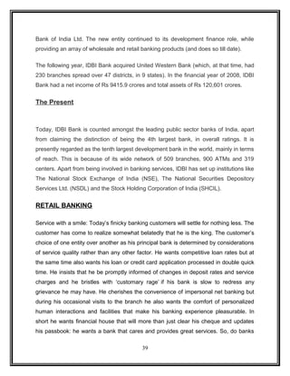 Bank of India Ltd. The new entity continued to its development finance role, while 
providing an array of wholesale and retail banking products (and does so till date). 
The following year, IDBI Bank acquired United Western Bank (which, at that time, had 
230 branches spread over 47 districts, in 9 states). In the financial year of 2008, IDBI 
Bank had a net income of Rs 9415.9 crores and total assets of Rs 120,601 crores. 
The Present 
Today, IDBI Bank is counted amongst the leading public sector banks of India, apart 
from claiming the distinction of being the 4th largest bank, in overall ratings. It is 
presently regarded as the tenth largest development bank in the world, mainly in terms 
of reach. This is because of its wide network of 509 branches, 900 ATMs and 319 
centers. Apart from being involved in banking services, IDBI has set up institutions like 
The National Stock Exchange of India (NSE), The National Securities Depository 
Services Ltd. (NSDL) and the Stock Holding Corporation of India (SHCIL). 
RETAIL BANKING 
Service with a smile: Today’s finicky banking customers will settle for nothing less. The 
customer has come to realize somewhat belatedly that he is the king. The customer’s 
choice of one entity over another as his principal bank is determined by considerations 
of service quality rather than any other factor. He wants competitive loan rates but at 
the same time also wants his loan or credit card application processed in double quick 
time. He insists that he be promptly informed of changes in deposit rates and service 
charges and he bristles with ‘customary rage’ if his bank is slow to redress any 
grievance he may have. He cherishes the convenience of impersonal net banking but 
during his occasional visits to the branch he also wants the comfort of personalized 
human interactions and facilities that make his banking experience pleasurable. In 
short he wants financial house that will more than just clear his cheque and updates 
his passbook: he wants a bank that cares and provides great services. So, do banks 
39 
 