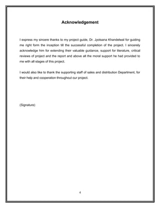 Acknowledgement 
I express my sincere thanks to my project guide, Dr. Jyotsana Khandelwal for guiding 
me right form the inception till the successful completion of the project. I sincerely 
acknowledge him for extending their valuable guidance, support for literature, critical 
reviews of project and the report and above all the moral support he had provided to 
me with all stages of this project. 
I would also like to thank the supporting staff of sales and distribution Department, for 
their help and cooperation throughout our project. 
(Signature) 
4 
 