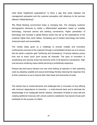 meet these heightened expectations? Is there a gap that exists between the 
management perception and the customer perception with reference to the services 
offered in Retail Banking? 
The Retail Banking environment today is changing fast. The changing customer 
demographics demands to create a differentiated application based on scalable 
technology, improved service and banking convenience. Higher penetration of 
technology and increase in global literacy levels has set up the expectations of the 
customer higher than never before. Increasing use of modern technology has further 
enhanced reach and accessibility. 
The market today gives us a challenge to provide multiple and innovative 
contemporary services to the customer through a consolidated window as so to ensure 
that the bank’s customer gets “Uniformity and Consistency” of service delivery across 
time and at every touch point across all channels. The pace of innovation is 
accelerating and security threat has become prime of all electronic transactions. High 
cost structure rendering mass-market servicing is prohibitively expensive. 
Present day tech-savvy bankers are now more looking at reduction in their operating 
costs by adopting scalable and secure technology thereby reducing the response time 
to their customers so as to improve their client base and economies of scale 
. 
The solution lies to market demands and challenges lies in innovation of new offering 
with minimum dependence on branches – a multi-channel bank and to eliminate the 
disadvantage of an inadequate branch network. Generation of leads to cross sell and 
creating additional revenues with utmost customer satisfaction has become focal point 
worldwide for the success of a Bank. 
40 
 