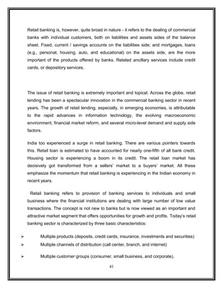 Retail banking is, however, quite broad in nature - it refers to the dealing of commercial 
banks with individual customers, both on liabilities and assets sides of the balance 
sheet. Fixed, current / savings accounts on the liabilities side; and mortgages, loans 
(e.g., personal, housing, auto, and educational) on the assets side, are the more 
important of the products offered by banks. Related ancillary services include credit 
cards, or depository services. 
The issue of retail banking is extremely important and topical. Across the globe, retail 
lending has been a spectacular innovation in the commercial banking sector in recent 
years. The growth of retail lending, especially, in emerging economies, is attributable 
to the rapid advances in information technology, the evolving macroeconomic 
environment, financial market reform, and several micro-level demand and supply side 
factors. 
India too experienced a surge in retail banking. There are various pointers towards 
this. Retail loan is estimated to have accounted for nearly one-fifth of all bank credit. 
Housing sector is experiencing a boom in its credit. The retail loan market has 
decisively got transformed from a sellers’ market to a buyers’ market. All these 
emphasize the momentum that retail banking is experiencing in the Indian economy in 
recent years. 
Retail banking refers to provision of banking services to individuals and small 
business where the financial institutions are dealing with large number of low value 
transactions. The concept is not new to banks but is now viewed as an important and 
attractive market segment that offers opportunities for growth and profits. Today’s retail 
banking sector is characterized by three basic characteristics: 
 Multiple products (deposits, credit cards, insurance, investments and securities) 
 Multiple channels of distribution (call center, branch, and internet) 
 Multiple customer groups (consumer, small business, and corporate). 
41 
 