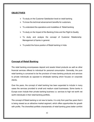 OBJECTIVES 
 To study on the Customer Satisfaction level on retail banking 
 To know the technical advancement benefits for customers. 
 To understand the operations and modalities of Retail banking 
 To study on the Impact of the Banking Crisis and the Flight to Quality 
 To study and analyze the concept of Customer Relationship 
Management of banks in general. 
 To predict the future position of Retail banking in India 
Concept of Retail Banking 
The retail banking encompasses deposit and assets linked products as well as other 
financial services offered to individual for personal consumption. Generally, the pure 
retail banking is conceived to be the provision of mass banking products and services 
to private individuals as opposed to wholesale banking which focuses on corporate 
clients. 
Over the years, the concept of retail banking has been expanded to include in many 
cases the services provided to small and medium sized businesses. Some banks in 
Europe even include their private banking business i.e. services to high net worth net 
worth individuals in their retail banking portfolio. 
The concept of Retail banking is not new to banks. It is only from past few years that it 
is being viewed as an attractive market segment, which offers opportunities for growth 
with profits. The diversified portfolio characteristic of retail banking gives better comfort 
42 
 