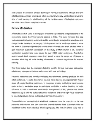 and spreads the essence of retail banking in individual customers. Though the term 
retail banking and retail lending are often used synonymously, yet the later is lust one 
side of retail banking. In retail banking, all the banking needs of individual customers 
are taken care of in an integrated manner. 
Review of Literature 
Anil Dutta and Kirti Dutta in their paper reveal the expectations and perceptions of the 
consumers across the three banking sectors in India. The study revealed that gap 
varies across the banking sector with public sector banks showing the widest gap and 
foreign banks showing a narrow gap. It is important for the service providers to know 
the level of customer expectations so that they can meet and even exceed them to 
gain maximum customer satisfaction .In the study of Mark Durkin et al., customer 
satisfaction questionnaire was issued to over 2,000 retail customers. Twenty-five 
senior branch bank managers were then asked to rank the same set of issues to 
ascertain what they felt to be the key influencers to customer registration for internet 
banking. 
The three factors that the managers failed to identify, fell into two broad categories: 
relationship management status and comfort with new technology . 
Financial institutions are actively developing new electronic banking products for their 
retail customers. To date, the market leaders have drawn a disproportionably higher 
share of e-retail banking customers. In response, smaller institutions have become 
quite active in exploring ways to participate profitably in online banking. A major 
influence is from a customer relationship management (CRM) perspective, where 
institutions try to limit the outflow of current customers and direct high-value customers 
to potential products from a multi-product service offering array. 
These efforts can succeed only if retail bank marketers focus the promotion of the new 
products and services that can utilise this channel toward those customers who are 
most likely to find them attractive (Don Sciglimpagli). The first aim of this study was to 
43 
 