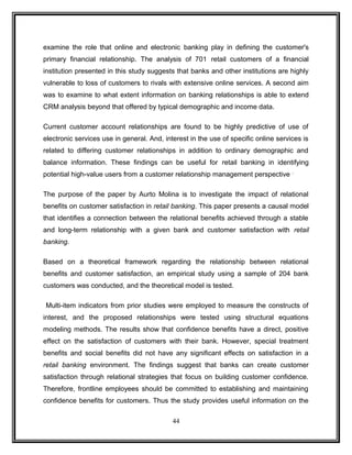 examine the role that online and electronic banking play in defining the customer's 
primary financial relationship. The analysis of 701 retail customers of a financial 
institution presented in this study suggests that banks and other institutions are highly 
vulnerable to loss of customers to rivals with extensive online services. A second aim 
was to examine to what extent information on banking relationships is able to extend 
CRM analysis beyond that offered by typical demographic and income data. 
Current customer account relationships are found to be highly predictive of use of 
electronic services use in general. And, interest in the use of specific online services is 
related to differing customer relationships in addition to ordinary demographic and 
balance information. These findings can be useful for retail banking in identifying 
potential high-value users from a customer relationship management perspective . 
The purpose of the paper by Aurto Molina is to investigate the impact of relational 
benefits on customer satisfaction in retail banking. This paper presents a causal model 
that identifies a connection between the relational benefits achieved through a stable 
and long-term relationship with a given bank and customer satisfaction with retail 
banking. 
Based on a theoretical framework regarding the relationship between relational 
benefits and customer satisfaction, an empirical study using a sample of 204 bank 
customers was conducted, and the theoretical model is tested. 
Multi-item indicators from prior studies were employed to measure the constructs of 
interest, and the proposed relationships were tested using structural equations 
modeling methods. The results show that confidence benefits have a direct, positive 
effect on the satisfaction of customers with their bank. However, special treatment 
benefits and social benefits did not have any significant effects on satisfaction in a 
retail banking environment. The findings suggest that banks can create customer 
satisfaction through relational strategies that focus on building customer confidence. 
Therefore, frontline employees should be committed to establishing and maintaining 
confidence benefits for customers. Thus the study provides useful information on the 
44 
 