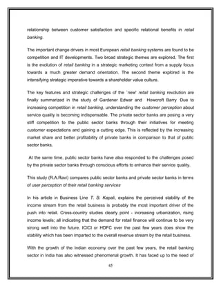 relationship between customer satisfaction and specific relational benefits in retail 
banking. 
The important change drivers in most European retail banking systems are found to be 
competition and IT developments. Two broad strategic themes are explored. The first 
is the evolution of retail banking in a strategic marketing context from a supply focus 
towards a much greater demand orientation. The second theme explored is the 
intensifying strategic imperative towards a shareholder value culture. 
The key features and strategic challenges of the `new' retail banking revolution are 
finally summarized in the study of Gardener Edwar and Howcroft Barry .Due to 
increasing competition in retail banking, understanding the customer perception about 
service quality is becoming indispensable. The private sector banks are posing a very 
stiff competition to the public sector banks through their initiatives for meeting 
customer expectations and gaining a cutting edge. This is reflected by the increasing 
market share and better profitability of private banks in comparison to that of public 
sector banks. 
At the same time, public sector banks have also responded to the challenges posed 
by the private sector banks through conscious efforts to enhance their service quality. 
This study (R.A.Ravi) compares public sector banks and private sector banks in terms 
of user perception of their retail banking services. 
In his article in Business Line T. B. Kapali, explains the perceived stability of the 
income stream from the retail business is probably the most important driver of the 
push into retail. Cross-country studies clearly point - increasing urbanization, rising 
income levels; all indicating that the demand for retail finance will continue to be very 
strong well into the future. ICICI or HDFC over the past few years does show the 
stability which has been imparted to the overall revenue stream by the retail business. 
With the growth of the Indian economy over the past few years, the retail banking 
sector in India has also witnessed phenomenal growth. It has faced up to the need of 
45 
 