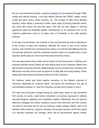 the hour and introduced anytime, anywhere banking, for its customers through ATMs, 
mobile and internet banking. It has also offered services like D-MAT, plastic money 
(credit and debit cards), online transfers, etc. The concept of CBS (Core Banking 
Solution), which allows a customer to fulfill a wide range of banking operation online, 
has come alive during the past few years. This has not only helped in reducing 
operational costs but facilitated greater conveniences to its customers and so the 
customer preferences have to be taken care of constantly in the retail banking 
business. 
In the age of consumerism, the customer is king. And the banking sector is latching on 
to this mantra of sales and marketing. Although the sector is part of the service 
industry, only recently have individual banks woken up to the fact that offering products 
and services tailored to meet the customers' specific needs can actually bring in more 
business. Banks today do much more than lend and borrow money. 
The new-age private sector banks can be said to be the forerunners in offering such 
customer-oriented service. Banks are even taking loans to the customers. Banks have 
also become a one-stop shop for selling products such as mutual funds, insurance and 
RBI bonds and offer service such as payment of utility bills and equity trading. Cross-selling 
also helps banks personalise products for their customers. 
For instance, banks give loans against insurance, or link deposit schemes to 
insurance, depending on customer needs. The banks are converting to the age of 
commoditised business i.e., Give the consumer a product and a reason to use it. 
The rapid and provocative changes facing the retail sector seems to vary somewhat 
from country to country, retail banks everywhere are working vigorously to address 
new technological, regulatory and competitive realities. Collectively, they are trying to 
determine strategies and tactics needed to secure their franchises and their futures. 
The bank of the future will not win by creating a single strategy. Rather, each of its 
activities within products, customer channels, and support services will be the subject 
of a discreet "business unit" strategy, which will be benchmarked against market- 
46 
 