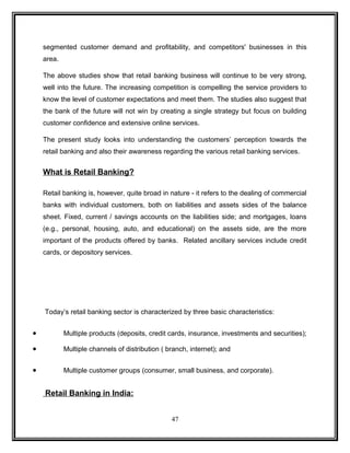 segmented customer demand and profitability, and competitors' businesses in this 
area. 
The above studies show that retail banking business will continue to be very strong, 
well into the future. The increasing competition is compelling the service providers to 
know the level of customer expectations and meet them. The studies also suggest that 
the bank of the future will not win by creating a single strategy but focus on building 
customer confidence and extensive online services. 
The present study looks into understanding the customers’ perception towards the 
retail banking and also their awareness regarding the various retail banking services. 
What is Retail Banking? 
Retail banking is, however, quite broad in nature - it refers to the dealing of commercial 
banks with individual customers, both on liabilities and assets sides of the balance 
sheet. Fixed, current / savings accounts on the liabilities side; and mortgages, loans 
(e.g., personal, housing, auto, and educational) on the assets side, are the more 
important of the products offered by banks. Related ancillary services include credit 
cards, or depository services. 
Today’s retail banking sector is characterized by three basic characteristics: 
· Multiple products (deposits, credit cards, insurance, investments and securities); 
· Multiple channels of distribution ( branch, internet); and 
· Multiple customer groups (consumer, small business, and corporate). 
Retail Banking in India: 
47 
 