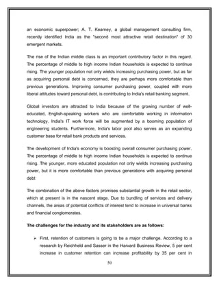 an economic superpower; A. T. Kearney, a global management consulting firm, 
recently identified India as the "second most attractive retail destination" of 30 
emergent markets. 
The rise of the Indian middle class is an important contributory factor in this regard. 
The percentage of middle to high income Indian households is expected to continue 
rising. The younger population not only wields increasing purchasing power, but as far 
as acquiring personal debt is concerned, they are perhaps more comfortable than 
previous generations. Improving consumer purchasing power, coupled with more 
liberal attitudes toward personal debt, is contributing to India's retail banking segment. 
Global investors are attracted to India because of the growing number of well-educated, 
English-speaking workers who are comfortable working in information 
technology. India's IT work force will be augmented by a booming population of 
engineering students. Furthermore, India's labor pool also serves as an expanding 
customer base for retail bank products and services. 
The development of India's economy is boosting overall consumer purchasing power. 
The percentage of middle to high income Indian households is expected to continue 
rising. The younger, more educated population not only wields increasing purchasing 
power, but it is more comfortable than previous generations with acquiring personal 
debt 
The combination of the above factors promises substantial growth in the retail sector, 
which at present is in the nascent stage. Due to bundling of services and delivery 
channels, the areas of potential conflicts of interest tend to increase in universal banks 
and financial conglomerates. 
The challenges for the industry and its stakeholders are as follows: 
 First, retention of customers is going to be a major challenge. According to a 
research by Reichheld and Sasser in the Harvard Business Review, 5 per cent 
increase in customer retention can increase profitability by 35 per cent in 
50 
 