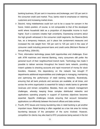 banking business, 50 per cent in insurance and brokerage, and 125 per cent in 
the consumer credit card market. Thus, banks need to emphasise on retaining 
customers and increasing market share. 
 Second, rising indebtedness could turn out to be a cause for concern in the 
future. India's position, of course, is not comparable to that of the developed 
world where household debt as a proportion of disposable income is much 
higher. Such a scenario creates high uncertainty. Expressing concerns about 
the high growth witnessed in the consumer credit segments, the Reserve Bank 
has, as a temporary measure, put in place risk containment measures and 
increased the risk weight from 100 per cent to 125 per cent in the case of 
consumer credit including personal loans and credit cards (Mid-term Review of 
Annual Policy, 2004-05). 
 Third, information technology poses both opportunities and challenges. Even 
with ATM machines and Internet Banking, many consumers still prefer the 
personal touch of their neighbourhood branch bank. Technology has made it 
possible to deliver services throughout the branch bank network, providing 
instant updates to checking accounts and rapid movement of money for stock 
transfers. However, this dependency on the network has brought IT 
departments additional responsibilities and challenges in managing, maintaining 
and optimizing the performance of retail banking networks. Illustratively, 
ensuring that all bank products and services are available, at all times, and 
across the entire organization is essential for today’s retails banks to generate 
revenues and remain competitive. Besides, there are network management 
challenges, whereby keeping these complex distributed networks and 
applications operating properly in support of business objectives becomes 
essential. Specific challenges include ensuring that account transaction 
applications run efficiently between the branch offices and data centres. 
 Fourth, KYC Issues and money laundering risks in retail banking is yet another 
important issue. Retail lending is often regarded as a low risk area for money 
laundering because of the perception of the sums involved. However, 
competition for clients may also lead to KYC procedures being waived in the bid 
51 
 