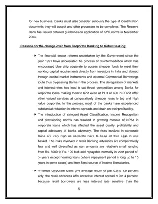 for new business. Banks must also consider seriously the type of identification 
documents they will accept and other processes to be completed. The Reserve 
Bank has issued detailed guidelines on application of KYC norms in November 
2004. 
Reasons for the change over from Corporate Banking to Retail Banking: 
 The financial sector reforms undertaken by the Government since the 
year 1991 have accelerated the process of disintermediation which has 
encouraged blue chip corporate to access cheaper funds to meet their 
working capital requirements directly from investors in India and abroad 
through capital market instruments and external Commercial Borrowings 
route thus by-passing Banks in the process. The deregulation of markets 
and interest rates has lead to cut throat competition among Banks for 
corporate loans making them to lend even at PLR or sub PLR and offer 
other valued services at comparatively cheaper rates to big and high 
value corporate. In the process, most of the banks have experienced 
substantial reduction in interest spreads and drain on their profitability. 
 The introduction of stringent Asset Classification, Income Recognition 
and provisioning norms has resulted in growing menace of NPAs in 
corporate loans which has affected the asset quality, profitability and 
capital adequacy of banks adversely. The risks involved in corporate 
loans are very high as corporate have to keep all their eggs in one 
basket. The risks involved in retail Banking advances are comparatively 
less and well diversified as loan amounts are relatively small ranging 
from Rs. 5000 to Rs. 100 lakh and repayable normally in short period of 
3- years except housing loans (where repayment period is long up to 15 
years in some cases) and from fixed source of income like salaries. 
 Whereas corporate loans give average return of just 0.5 to 1.5 percent 
only, the retail advances offer attractive interest spread of 3to 4 percent, 
because retail borrowers are less interest rate sensitive than the 
52 
 