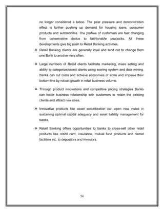 no longer considered a taboo. The peer pressure and demonstration 
effect is further pushing up demand for housing loans, consumer 
products and automobiles. The profiles of customers are fast changing 
from conservative dodos to fashionable peacocks. All these 
developments give big push to Retail Banking activities. 
 Retail Banking clients are generally loyal and tend not to change from 
one Bank to another very often. 
 Large numbers of Retail clients facilitate marketing, mass selling and 
ability to categorize/select clients using scoring system and data mining. 
Banks can cut costs and achieve economies of scale and improve their 
bottom-line by robust growth in retail business volume. 
 Through product innovations and competitive pricing strategies Banks 
can foster business relationship with customers to retain the existing 
clients and attract new ones. 
 Innovative products like asset securitization can open new vistas in 
sustaining optimal capital adequacy and asset liability management for 
banks. 
 Retail Banking offers opportunities to banks to cross-sell other retail 
products like credit card, insurance, mutual fund products and demat 
facilities etc. to depositors and investors. 
54 
 