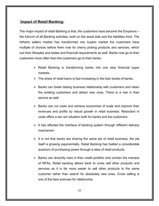 Impact of Retail Banking: 
The major impact of retail Banking is that, the customers have become the Emperors – 
the fulcrum of all Banking activities, both on the asset side and the liabilities front. The 
hitherto sellers market has transformed into buyers market the customers have 
multiple of choices before them now for cherry picking products and services, which 
suit their lifestyles and tastes and financial requirements as well. Banks now go to their 
customers more often than the customers go to their banks. 
 Retail Banking is transforming banks into one stop financial super 
markets. 
 The share of retail loans is fast increasing in the loan books of banks. 
 Banks can foster lasting business relationship with customers and retain 
the existing customers and attract new ones. There is a rise in their 
service as well. 
 Banks can cut costs and achieve economies of scale and improve their 
revenues and profits by robust growth in retail business. Reduction in 
costs offers a win win situation both for banks and the customers. 
 It has affected the interface of banking system through different delivery 
mechanism 
 It is not that banks are sharing the same pie of retail business, the pie 
itself is growing exponentially. Retail Banking has fuelled a considerable 
quantum of purchasing power through a slew of retail products. 
 Banks can diversify risks in their credit portfolio and contain the menace 
of NPAs. Retail banking allows bank to cross sell other products and 
services as it is far more easier to sell other products to the same 
customer rather than search for absolutely new ones. Cross selling is 
one of the best avenues for relationship 
55 
 