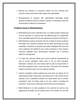  Banking and retention of customers. Banks can thus increase their 
business volume and improve their bottom-line substantially. 
 Re-engineering of business with sophisticated technology based 
products will lead to business creation, reduction in transaction costs and 
enhancement in efficiency of operations. 
Problems faced in Retail Banking : 
 Retail Banking has all it’s attendant risks. It is highly sensitive .Banks got 
to move cautiously. It is easy to enter, but difficult to get out. A systematic 
and a calculated approach is the pre-requisite for success in the long run. 
 Retail Banking is being introduced with the concept of serving customer 
with better and innovative products with the latest technology and easy 
availability. It becomes so popular and widely acceptable that more and 
more customers had started to use it. Now it becomes a mass product. 
Customer database have tremendously increased and it becomes 
difficult to manage them. 
 To match the customer inflows and current customer requirements as 
well as service standards, banks have to set up more branches, 
distribution channels and new trained staff as well as improvement in 
back office operations also in very near future. This itself a time bounded 
problem and banks have to do it as early as possible. 
 Today’s competitive market customer has more than one options for his 
retail banking needs. Every bank is providing more or less similar kind of 
products. So an unsatisfied customer can easily switch over to another 
competitor’s bank. So banks need to be very careful in handling the 
customers. They have to continually improve their service standards. 
 Retail Banking is so wide accepted by the customer as well as very 
aggressively promoted by the bankers that if the bankers do not take 
56 
 