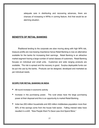 adequate care in distributing and recovering advances, there are 
chances of increasing in NPAs in coming feature. And that would be an 
alarming situation. 
BENEFITS OF RETAIL BANKING 
Traditional lending to the corporate are slow moving along with high NPA risk, 
treasure profits are now loosing importance hence Retail Banking is now an alternative 
available for the banks for increasing their earnings. Retail Banking is an attractive 
market segment having a large number of varied classes of customers. Retail Banking 
focuses on individual and small units. Customize and wide ranging products are 
available. The risk is spread and the recovery is good. Surplus deployable funds can 
be put into use by the banks. Products can be designed, developed and marketed as 
per individual needs. 
SCOPE FOR RETAIL BANKING IN INDIA 
• All round increase in economic activity 
• Increase in the purchasing power. The rural areas have the large purchasing 
power at their disposal and this is an opportunity to market Retail Banking. 
• India has 200 million households and 400 million middleclass population more than 
90% of the savings come from the house hold sector. Falling interest rates have 
resulted in a shift. “Now People Want To Save Less And Spend More.” 
57 
 