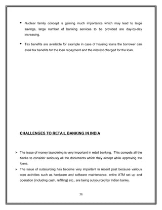 • Nuclear family concept is gaining much importance which may lead to large 
savings, large number of banking services to be provided are day-by-day 
increasing. 
• Tax benefits are available for example in case of housing loans the borrower can 
avail tax benefits for the loan repayment and the interest charged for the loan. 
CHALLENGES TO RETAIL BANKING IN INDIA 
 The issue of money laundering is very important in retail banking. This compels all the 
banks to consider seriously all the documents which they accept while approving the 
loans. 
 The issue of outsourcing has become very important in recent past because various 
core activities such as hardware and software maintenance, entire ATM set up and 
operation (including cash, refilling) etc., are being outsourced by Indian banks. 
58 
 