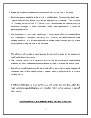  Banks are expected to take utmost care to retain the ongoing trust of the public. 
 Customer service should be at the end all in retail banking. Someone has rightly said, 
“It takes months to find a good customer but only seconds to lose one.” Thus, strategy 
of Knowing Your Customer (KYC) is important. So the banks are required to adopt 
innovative strategies to meet customer’s needs and requirements in terms of 
services/products etc. 
 The dependency on technology has brought IT departments’ additional responsibilities 
and challenges in managing, maintaining and optimizing the performance of retail 
banking networks. It is equally important that banks should maintain security to the 
advance level to keep the faith of the customer. 
 The efficiency of operations would provide the competitive edge for the success in 
retail banking in coming years. 
 The customer retention is of paramount important for the profitability if retail banking 
business, so banks need to retain their customer in order to increase the market share. 
 One of the crucial impediments for the growth of this sector is the acute shortage of 
manpower talent of this specific nature, a modern banking professional, for a modern 
banking sector. 
 If all these challenges are faced by the banks with utmost care and deliberation, the 
retail banking is expected to play a very important role in coming years, as in case of 
other nations. 
EMERGING ISSUES IN HANDLING RETAIL BANKING 
59 
 