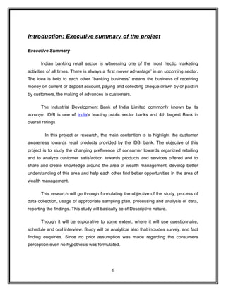 Introduction: Executive summary of the project 
Executive Summary 
Indian banking retail sector is witnessing one of the most hectic marketing 
activities of all times. There is always a ‘first mover advantage’ in an upcoming sector. 
The idea is help to each other "banking business" means the business of receiving 
money on current or deposit account, paying and collecting cheque drawn by or paid in 
by customers, the making of advances to customers. 
The Industrial Development Bank of India Limited commonly known by its 
acronym IDBI is one of India's leading public sector banks and 4th largest Bank in 
overall ratings. 
In this project or research, the main contention is to highlight the customer 
awareness towards retail products provided by the IDBI bank. The objective of this 
project is to study the changing preference of consumer towards organized retailing 
and to analyze customer satisfaction towards products and services offered and to 
share and create knowledge around the area of wealth management, develop better 
understanding of this area and help each other find better opportunities in the area of 
wealth management. 
This research will go through formulating the objective of the study, process of 
data collection, usage of appropriate sampling plan, processing and analysis of data, 
reporting the findings. This study will basically be of Descriptive nature. 
Though it will be explorative to some extent, where it will use questionnaire, 
schedule and oral interview. Study will be analytical also that includes survey, and fact 
finding enquiries. Since no prior assumption was made regarding the consumers 
perception even no hypothesis was formulated. 
6 
 