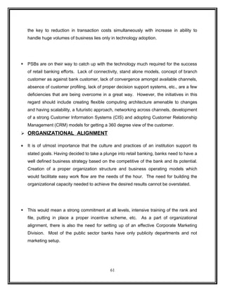 the key to reduction in transaction costs simultaneously with increase in ability to 
handle huge volumes of business lies only in technology adoption. 
 PSBs are on their way to catch up with the technology much required for the success 
of retail banking efforts. Lack of connectivity, stand alone models, concept of branch 
customer as against bank customer, lack of convergence amongst available channels, 
absence of customer profiling, lack of proper decision support systems, etc., are a few 
deficiencies that are being overcome in a great way. However, the initiatives in this 
regard should include creating flexible computing architecture amenable to changes 
and having scalability, a futuristic approach, networking across channels, development 
of a strong Customer Information Systems (CIS) and adopting Customer Relationship 
Management (CRM) models for getting a 360 degree view of the customer. 
 ORGANIZATIONAL ALIGNMENT 
· It is of utmost importance that the culture and practices of an institution support its 
stated goals. Having decided to take a plunge into retail banking, banks need to have a 
well defined business strategy based on the competitive of the bank and its potential. 
Creation of a proper organization structure and business operating models which 
would facilitate easy work flow are the needs of the hour. The need for building the 
organizational capacity needed to achieve the desired results cannot be overstated. 
 This would mean a strong commitment at all levels, intensive training of the rank and 
file, putting in place a proper incentive scheme, etc. As a part of organizational 
alignment, there is also the need for setting up of an effective Corporate Marketing 
Division. Most of the public sector banks have only publicity departments and not 
marketing setup. 
61 
 