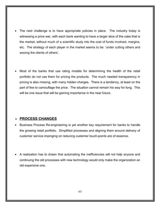 · The next challenge is to have appropriate policies in place. The industry today is 
witnessing a price war, with each bank wanting to have a larger slice of the cake that is 
the market, without much of a scientific study into the cost of funds involved, margins, 
etc. The strategy of each player in the market seems to be: ‘under cutting others and 
wooing the clients of others’. 
· Most of the banks that use rating models for determining the health of the retail 
portfolio do not use them for pricing the products. The much needed transparency in 
pricing is also missing, with many hidden charges. There is a tendency, at least on the 
part of few to camouflage the price. The situation cannot remain his way for long. This 
will be one issue that will be gaining importance in the near future. 
 PROCESS CHANGES 
· Business Process Re-engineering is yet another key requirement for banks to handle 
the growing retail portfolio. Simplified processes and aligning them around delivery of 
customer service impinging on reducing customer touch-points are of essence. 
· A realization has to drawn that automating the inefficiencies will not help anyone and 
continuing the old processes with new technology would only make the organization an 
old expensive one. 
63 
 