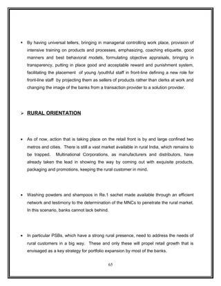  By having universal tellers, bringing in managerial controlling work place, provision of 
intensive training on products and processes, emphasizing, coaching etiquette, good 
manners and best behavioral models, formulating objective appraisals, bringing in 
transparency, putting in place good and acceptable reward and punishment system, 
facilitating the placement of young /youthful staff in front-line defining a new role for 
front-line staff by projecting them as sellers of products rather than clerks at work and 
changing the image of the banks from a transaction provider to a solution provider. 
 RURAL ORIENTATION 
· As of now, action that is taking place on the retail front is by and large confined two 
metros and cities. There is still a vast market available in rural India, which remains to 
be trapped. Multinational Corporations, as manufacturers and distributors, have 
already taken the lead in showing the way by coming out with exquisite products, 
packaging and promotions, keeping the rural customer in mind. 
· Washing powders and shampoos in Re.1 sachet made available through an efficient 
network and testimony to the determination of the MNCs to penetrate the rural market. 
In this scenario, banks cannot lack behind. 
· In particular PSBs, which have a strong rural presence, need to address the needs of 
rural customers in a big way. These and only these will propel retail growth that is 
envisaged as a key strategy for portfolio expansion by most of the banks. 
65 
 