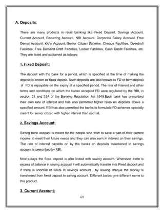 A. Deposits : 
There are many products in retail banking like Fixed Deposit, Savings Account, 
Current Account, Recurring Account, NRI Account, Corporate Salary Account, Free 
Demat Account, Kid’s Account, Senior Citizen Scheme, Cheque Facilities, Overdraft 
Facilities, Free Demand Draft Facilities, Locker Facilities, Cash Credit Facilities, etc. 
They are listed and explained as follows: 
1 . Fixed Deposit: 
The deposit with the bank for a period, which is specified at the time of making the 
deposit is known as fixed deposit. Such deposits are also known as FD or term deposit 
.A FD is repayable on the expiry of a specified period. The rate of interest and other 
terms and conditions on which the banks accepted FD were regulated by the RBI, in 
section 21 and 35A of the Banking Regulation Act 1949.Each bank has prescribed 
their own rate of interest and has also permitted higher rates on deposits above a 
specified amount. RBI has also permitted the banks to formulate FD schemes specially 
meant for senior citizen with higher interest than normal. 
2 . Savings Account: 
Saving bank account is meant for the people who wish to save a part of their current 
income to meet their future needs and they can also earn in interest on their savings. 
The rate of interest payable on by the banks on deposits maintained in savings 
account is prescribed by RBI. 
Now-a-days the fixed deposit is also linked with saving account. Whenever there is 
excess of balance in saving account it will automatically transfer into Fixed deposit and 
if there is shortfall of funds in savings account , by issuing cheque the money is 
transferred from fixed deposit to saving account. Different banks give different name to 
this product. 
3. Current Account: 
69 
 