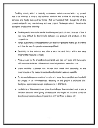 Banking Industry which is basically my concern industry around which my project 
has to be revolved is really a very complex industry. And to work for this was really a 
complex and hectic task and few times I felt so frustrated that I thought to left the 
project and go for any new industry and new project. Challenges which I faced while 
doing this project were following- 
· Banking sector was quite similar in offering and products and because of that it 
was very difficult to discriminate between our product and products of the 
competitors. 
· Target customers and respondents were too busy persons that to get their time 
and view for specific questions was very difficult. 
· Sensitivity of the industry was also a very frequent factor which was very 
important to measure correctly. 
· Area covered for the project while doing job also was very large and it was very 
difficult to correlate two different customers/respondents views in a one. 
· Every financial customer has his/her own need and according to the 
requirements of the customer product customization was not possible. 
· So above challenges some time forced me to leave the project but any how I did 
my project in all circumstances. Basically in this project I analyzed that- 
Customer awareness towards retail banking in IDBI bank. 
· Limitations of this research are given time is lesser than required; cost is also a 
limitation because while giving the feedback they might not take the survey or 
Questionnaires seriously and research is only confined to Jaipur city. 
7 
 