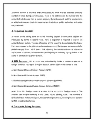 A current account is an active and running account, which may be operated upon any 
number of times during a working day. There is no restriction on the number and the 
amount of withdrawals from a current account. Current account, suit the requirements 
of a big businessmen, joint stock companies, institutions, public authorities and public 
corporation etc. 
4. Recurring Deposit: 
A variant of the saving bank a/c is the recurring deposit or cumulative deposit a/c 
introduced by banks in recent years. Here, a depositor is required to deposit an 
amount chosen by him. The rate of interest on the recurring deposit account is higher 
than as compared to the interest on the saving account. Banks open such accounts for 
periods ranging from 1 to 10 years.. The recurring deposit account can be opened by 
any number of persons, more than one person jointly or severally, by a guardian in the 
name of a minor and even by a minor. 
5. NRI Account: NRI accounts are maintained by banks in rupees as well as in 
foreign currency. Four types of Rupee account can be open in the names of NRI: 
a. Non Resident Rupee Ordinary Account (NRO) 
b. Non Resident External Account (NRE) 
c. Non Resident ( Non Repatriable Deposit Scheme ) ( NRNR) 
d. Non Resident ( special)Rupee Account Scheme ( NRSR) 
Apart from this, foreign currency account is the account in foreign currency. The 
account can be open normally in US Dollar, Pound Sterling, Euro. The accounts of 
NRIs are Indian millenium deposit, Resident foreign currency, housing finance scheme 
for NRI investment schemes. 
6. Corporate Salary Account: 
70 
 