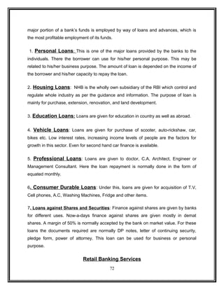 major portion of a bank’s funds is employed by way of loans and advances, which is 
the most profitable employment of its funds. 
1. Personal Loans : This is one of the major loans provided by the banks to the 
individuals. There the borrower can use for his/her personal purpose. This may be 
related to his/her business purpose. The amount of loan is depended on the income of 
the borrower and his/her capacity to repay the loan. 
2. Housing Loans: NHB is the wholly own subsidiary of the RBI which control and 
regulate whole industry as per the guidance and information. The purpose of loan is 
mainly for purchase, extension, renovation, and land development. 
3. Education Loans : Loans are given for education in country as well as abroad. 
4. Vehicle Loans: Loans are given for purchase of scooter, auto-rickshaw, car, 
bikes etc. Low interest rates, increasing income levels of people are the factors for 
growth in this sector. Even for second hand car finance is available. 
5. Professional Loans: Loans are given to doctor, C.A, Architect, Engineer or 
Management Consultant. Here the loan repayment is normally done in the form of 
equated monthly. 
6. Consumer Durable Loans: Under this, loans are given for acquisition of T.V, 
Cell phones, A.C, Washing Machines, Fridge and other items. 
7. Loans against Shares and Securities: Finance against shares are given by banks 
for different uses. Now-a-days finance against shares are given mostly in demat 
shares. A margin of 50% is normally accepted by the bank on market value. For these 
loans the documents required are normally DP notes, letter of continuing security, 
pledge form, power of attorney. This loan can be used for business or personal 
purpose. 
Retail Banking Services 
72 
 
