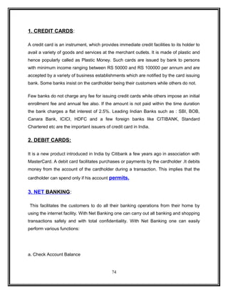 1. CREDIT CARDS: 
A credit card is an instrument, which provides immediate credit facilities to its holder to 
avail a variety of goods and services at the merchant outlets. It is made of plastic and 
hence popularly called as Plastic Money. Such cards are issued by bank to persons 
with minimum income ranging between RS 50000 and RS 100000 per annum and are 
accepted by a variety of business establishments which are notified by the card issuing 
bank. Some banks insist on the cardholder being their customers while others do not. 
Few banks do not charge any fee for issuing credit cards while others impose an initial 
enrollment fee and annual fee also. If the amount is not paid within the time duration 
the bank charges a flat interest of 2.5%. Leading Indian Banks such as : SBI, BOB, 
Canara Bank, ICICI, HDFC and a few foreign banks like CITIBANK, Standard 
Chartered etc are the important issuers of credit card in India. 
2. DEBIT CARDS: 
It is a new product introduced in India by Citibank a few years ago in association with 
MasterCard. A debit card facilitates purchases or payments by the cardholder .It debits 
money from the account of the cardholder during a transaction. This implies that the 
cardholder can spend only if his account permits. 
3. NET BANKING : 
This facilitates the customers to do all their banking operations from their home by 
using the internet facility. With Net Banking one can carry out all banking and shopping 
transactions safely and with total confidentiality. With Net Banking one can easily 
perform various functions: 
a. Check Account Balance 
74 
 