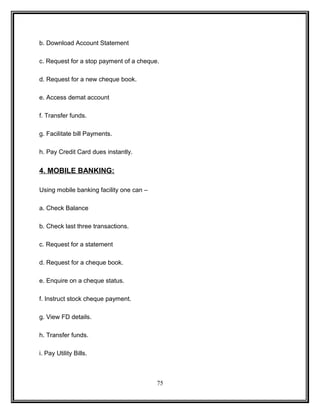 b. Download Account Statement 
c. Request for a stop payment of a cheque. 
d. Request for a new cheque book. 
e. Access demat account 
f. Transfer funds. 
g. Facilitate bill Payments. 
h. Pay Credit Card dues instantly. 
4. MOBILE BANKING: 
Using mobile banking facility one can – 
a. Check Balance 
b. Check last three transactions. 
c. Request for a statement 
d. Request for a cheque book. 
e. Enquire on a cheque status. 
f. Instruct stock cheque payment. 
g. View FD details. 
h. Transfer funds. 
i. Pay Utility Bills. 
75 
 