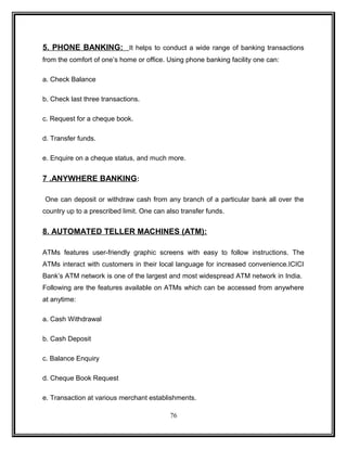 5. PHONE BANKING: It helps to conduct a wide range of banking transactions 
from the comfort of one’s home or office. Using phone banking facility one can: 
a. Check Balance 
b. Check last three transactions. 
c. Request for a cheque book. 
d. Transfer funds. 
e. Enquire on a cheque status, and much more. 
7 .ANYWHERE BANKING: 
One can deposit or withdraw cash from any branch of a particular bank all over the 
country up to a prescribed limit. One can also transfer funds. 
8. AUTOMATED TELLER MACHINES (ATM): 
ATMs features user-friendly graphic screens with easy to follow instructions. The 
ATMs interact with customers in their local language for increased convenience.ICICI 
Bank’s ATM network is one of the largest and most widespread ATM network in India. 
Following are the features available on ATMs which can be accessed from anywhere 
at anytime: 
a. Cash Withdrawal 
b. Cash Deposit 
c. Balance Enquiry 
d. Cheque Book Request 
e. Transaction at various merchant establishments. 
76 
 