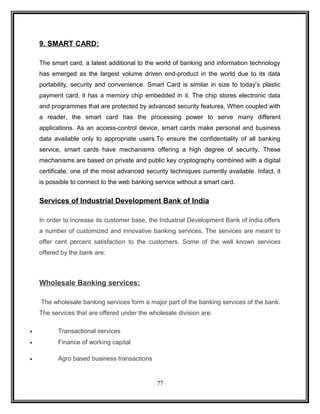 9. SMART CARD: 
The smart card, a latest additional to the world of banking and information technology 
has emerged as the largest volume driven end-product in the world due to its data 
portability, security and convenience. Smart Card is similar in size to today’s plastic 
payment card, it has a memory chip embedded in it. The chip stores electronic data 
and programmes that are protected by advanced security features. When coupled with 
a reader, the smart card has the processing power to serve many different 
applications. As an access-control device, smart cards make personal and business 
data available only to appropriate users.To ensure the confidentiality of all banking 
service, smart cards have mechanisms offering a high degree of security. These 
mechanisms are based on private and public key cryptography combined with a digital 
certificate, one of the most advanced security techniques currently available. Infact, it 
is possible to connect to the web banking service without a smart card. 
Services of Industrial Development Bank of India 
In order to increase its customer base, the Industrial Development Bank of India offers 
a number of customized and innovative banking services. The services are meant to 
offer cent percent satisfaction to the customers. Some of the well known services 
offered by the bank are: 
Wholesale Banking services: 
The wholesale banking services form a major part of the banking services of the bank. 
The services that are offered under the wholesale division are: 
· Transactional services 
· Finance of working capital 
· Agro based business transactions 
77 
 