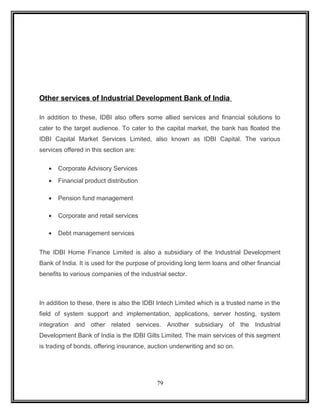 Other services of Industrial Development Bank of India 
In addition to these, IDBI also offers some allied services and financial solutions to 
cater to the target audience. To cater to the capital market, the bank has floated the 
IDBI Capital Market Services Limited, also known as IDBI Capital. The various 
services offered in this section are: 
· Corporate Advisory Services 
· Financial product distribution 
· Pension fund management 
· Corporate and retail services 
· Debt management services 
The IDBI Home Finance Limited is also a subsidiary of the Industrial Development 
Bank of India. It is used for the purpose of providing long term loans and other financial 
benefits to various companies of the industrial sector. 
In addition to these, there is also the IDBI Intech Limited which is a trusted name in the 
field of system support and implementation, applications, server hosting, system 
integration and other related services. Another subsidiary of the Industrial 
Development Bank of India is the IDBI Gilts Limited. The main services of this segment 
is trading of bonds, offering insurance, auction underwriting and so on. 
79 
 