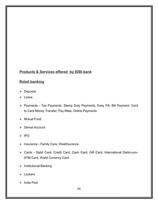 Products & Services offered by IDBI bank 
Retail banking 
 Deposits 
 Loans 
 Payments - Tax Payments, Stamp Duty Payments, Easy Fill, Bill Payment, Card 
to Card Money Transfer, Pay Mate, Online Payments 
 Mutual Fund 
 Demat Account 
 IPO 
 Insurance - Family Care, Weathsurance 
 Cards - Debit Card, Credit Card, Cash Card, Gift Card, International Debit-cum- 
ATM Card, World Currency Card 
 Institutional Banking 
 Lockers 
 India Post 
80 
 
