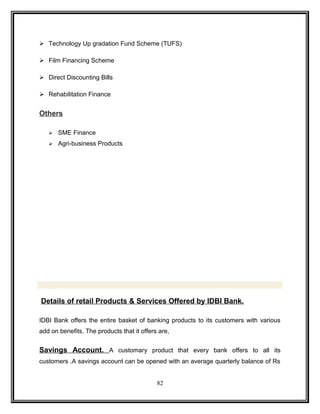  Technology Up gradation Fund Scheme (TUFS) 
 Film Financing Scheme 
 Direct Discounting Bills 
 Rehabilitation Finance 
Others 
 SME Finance 
 Agri-business Products 
Details of retail Products & Services Offered by IDBI Bank. 
IDBI Bank offers the entire basket of banking products to its customers with various 
add on benefits. The products that it offers are, 
Savings Account. A customary product that every bank offers to all its 
customers .A savings account can be opened with an average quarterly balance of Rs 
82 
 