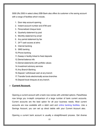 5000 (Rs 2500 in select cities) IDBI Bank also offers its customer s the saving account 
with a range of facilities which include; 
1. Door step account opening 
2. Instant account number and ATM card 
3. Personalized cheque book 
4. Quarterly statement by post 
5. Monthly statement by email 
6. Any period statement by fax 
7. 24*7 cash access at atms 
8. Internet banking 
9. SMS banking 
10.Phone banking 
11.Sweep in facility linked to fixed deposits 
12.Demat balance info 
13.Demat statements with portfolio values 
14.Investment advisory services 
15.Any Branch Banking 
16.Deposit / withdrawal cash at any branch 
17.Transfer funds electronically across branches 
18.Deposit local cheques at any branch. 
 Current Account. 
Opening a current account with a bank now comes with unlimited options. PaisaWaisa 
now brings you in-depth comparison of a large number of bank current accounts. 
Current accounts are the best option for all your business needs. Most current 
accounts are now available with a debit card and online banking facilities. Like a 
Savings Account, you can set up direct debits with your Current Account also. 
Opening a current bank account is usually a straightforward process. Get diverse 
83 
 