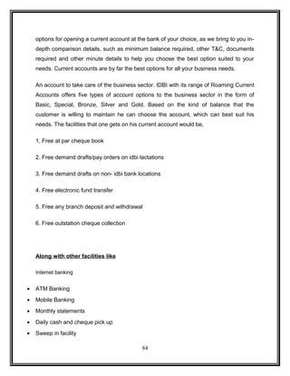 options for opening a current account at the bank of your choice, as we bring to you in-depth 
comparison details, such as minimum balance required, other T&C, documents 
required and other minute details to help you choose the best option suited to your 
needs. Current accounts are by far the best options for all your business needs. 
An account to take care of the business sector. IDBI with its range of Roaming Current 
Accounts offers five types of account options to the business sector in the form of 
Basic, Special, Bronze, Silver and Gold. Based on the kind of balance that the 
customer is willing to maintain he can choose the account, which can best suit his 
needs. The facilities that one gets on his current account would be, 
1. Free at par cheque book 
2. Free demand drafts/pay orders on idbi lactations 
3. Free demand drafts on non- idbi bank locations 
4. Free electronic fund transfer 
5. Free any branch deposit and withdrawal 
6. Free outstation cheque collection 
Along with other facilities like 
Internet banking 
· ATM Banking 
· Mobile Banking 
· Monthly statements 
· Daily cash and cheque pick up 
· Sweep in facility 
84 
 