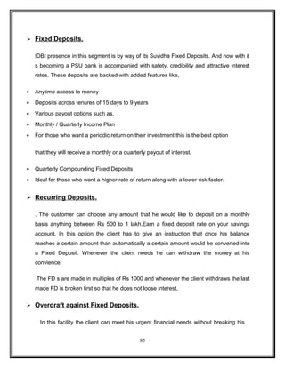  Fixed Deposits. 
IDBI presence in this segment is by way of its Suvidha Fixed Deposits. And now with it 
s becoming a PSU bank is accompanied with safety, credibility and attractive interest 
rates. These deposits are backed with added features like, 
· Anytime access to money 
· Deposits across tenures of 15 days to 9 years 
· Various payout options such as, 
· Monthly / Quarterly Income Plan 
· For those who want a periodic return on their investment this is the best option 
that they will receive a monthly or a quarterly payout of interest. 
· Quarterly Compounding Fixed Deposits 
· Ideal for those who want a higher rate of return along with a lower risk factor. 
 Recurring Deposits. 
. The customer can choose any amount that he would like to deposit on a monthly 
basis anything between Rs 500 to 1 lakh.Earn a fixed deposit rate on your savings 
account. In this option the client has to give an instruction that once his balance 
reaches a certain amount than automatically a certain amount would be converted into 
a Fixed Deposit. Whenever the client needs he can withdraw the money at his 
convience. 
The FD s are made in multiples of Rs 1000 and whenever the client withdraws the last 
made FD is broken first so that he does not loose interest. 
 Overdraft against Fixed Deposits. 
In this facility the client can meet his urgent financial needs without breaking his 
85 
 