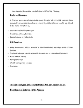 fixed deposits. He can take overdraft of up to 90% of the FD value. 
Preferred Banking. 
A Channel which special caters to the select few who fall in the HNI category. Here 
exclusivity, convience and privilege is a norm. Special benefits and benefits are offered 
to the clients in the form of, 
· Dedicated Relationship Manager 
· Investment Advisory Services 
· Special Lounge in the Bank etc. 
NRI Services 
· Along with the NRI account available to non-residents they also enjoy a host of other 
facilities. 
· The Bank offers the client to access his funds by way of International Debit card. 
· Fund Transfer Facility 
· Foreign exchange 
· Wealth Management services 
· Insurance. 
The various types of Accounts that an NRI can opt out for are 
Non Resident External (NRE) Account 
86 
 