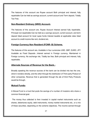 The features of this account are Rupee account Both principal and interest, fully 
repatriable Can be held as savings account, current account and Term deposit, Totally 
Tax Free. 
Non-Resident Ordinary (NRO) Account- 
The features of this account are, Rupee Account Interest earned fully repatriable, 
Principal non-repatriable Can be held as a savings account, current account, and term 
deposit Ideal account for local rupee funds Interest taxable at applicable rates Ideal 
account to credit income like rent, dividend etc. 
Foreign Currency Non Resident (FCNR- B) Scheme. 
The features of this account are, Available in four currencies USD, GBP, EURO, JPY 
Available as Fixed Deposits ,Interest earned in Foreign currency, Maintained in 
Foreign currency, No exchange risk, Totally tax free, Both principal and interest, fully 
repatriable. 
Alternate Sources of Revenue for the Bank.- 
Broadly speaking the revenue sources of the bank can be divided into two the one, 
which it renders directly, and the other through the distribution of Third party Product of 
other companies. Revenue that is generated through the ale of third Party Products 
would be through. 
Mutual Funds- 
A Mutual Fund is a trust that pools the savings of a number of investors who share a 
common financial goal. 
The money thus collected is then invested in capital market instruments such as 
shares, debentures equity, debt instruments, money market instruments etc., or a mix 
of these securities, depending on the scheme objectives. The income earned through 
87 
 