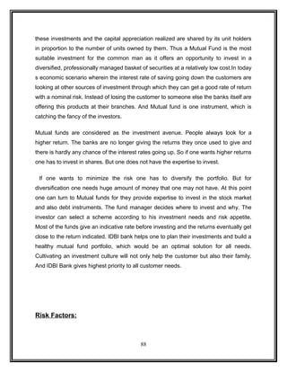 these investments and the capital appreciation realized are shared by its unit holders 
in proportion to the number of units owned by them. Thus a Mutual Fund is the most 
suitable investment for the common man as it offers an opportunity to invest in a 
diversified, professionally managed basket of securities at a relatively low cost.In today 
s economic scenario wherein the interest rate of saving going down the customers are 
looking at other sources of investment through which they can get a good rate of return 
with a nominal risk. Instead of losing the customer to someone else the banks itself are 
offering this products at their branches. And Mutual fund is one instrument, which is 
catching the fancy of the investors. 
Mutual funds are considered as the investment avenue. People always look for a 
higher return. The banks are no longer giving the returns they once used to give and 
there is hardly any chance of the interest rates going up. So if one wants higher returns 
one has to invest in shares. But one does not have the expertise to invest. 
If one wants to minimize the risk one has to diversify the portfolio. But for 
diversification one needs huge amount of money that one may not have. At this point 
one can turn to Mutual funds for they provide expertise to invest in the stock market 
and also debt instruments. The fund manager decides where to invest and why. The 
investor can select a scheme according to his investment needs and risk appetite. 
Most of the funds give an indicative rate before investing and the returns eventually get 
close to the return indicated. IDBI bank helps one to plan their investments and build a 
healthy mutual fund portfolio, which would be an optimal solution for all needs. 
Cultivating an investment culture will not only help the customer but also their family. 
And IDBI Bank gives highest priority to all customer needs. 
Risk Factors: 
88 
 