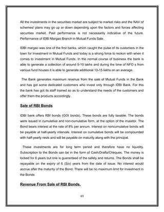 All the investments in the securities market are subject to market risks and the NAV of 
schemes/ plans may go up or down depending upon the factors and forces affecting 
securities market. Past performance is not necessarily indicative of the future. 
Performance of IDBI Margao Branch in Mutual Funds Sale. 
IDBI margao was one of the first banks, which caught the pulse of its customers in the 
town for Investment in Mutual Funds and today is a strong force to reckon with when it 
comes to investment in Mutual Funds. In the normal course of business the bank is 
able to generate a collection of around 5-10 lakhs and during the time of NFO s from 
various fund houses it is able to generate additional 10-15 lakhs on an average. 
The Bank generates maximum revenue from the sale of Mutual Funds in the Bank 
and has got some dedicated customers who invest only through IDBI Bank. For this 
the bank has got its staff trained so as to understand the needs of the customers and 
offer them the products accordingly. 
Sale of RBI Bonds 
IDBI bank offers RBI bonds (GOI bonds). These bonds are fully taxable. The bonds 
were issued in cumulative and non-cumulative form, at the option of the investor. The 
Bond bears interest at the rate of 8% per annum. Interest on noncumulative bonds will 
be payable at half-yearly intervals. Interest on cumulative bonds will be compounded 
with half-yearly rests and will be payable on maturity along with the principal. 
These investments are for long term period and therefore have no liquidity. 
Subscription to the Bonds can be in the form of Cash/Drafts/Cheques. The money is 
locked for 6 years but one is guaranteed of the safety and returns. The Bonds shall be 
repayable on the expiry of 6 (Six) years from the date of issue. No interest would 
accrue after the maturity of the Bond. There will be no maximum limit for investment in 
the Bonds 
Revenue From Sale of RBI Bonds. 
89 
 