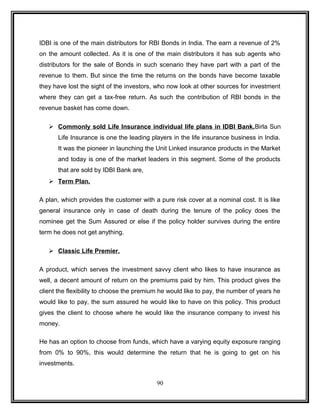 IDBI is one of the main distributors for RBI Bonds in India. The earn a revenue of 2% 
on the amount collected. As it is one of the main distributors it has sub agents who 
distributors for the sale of Bonds in such scenario they have part with a part of the 
revenue to them. But since the time the returns on the bonds have become taxable 
they have lost the sight of the investors, who now look at other sources for investment 
where they can get a tax-free return. As such the contribution of RBI bonds in the 
revenue basket has come down. 
 Commonly sold Life Insurance individual life plans in IDBI Bank. Birla Sun 
Life Insurance is one the leading players in the life insurance business in India. 
It was the pioneer in launching the Unit Linked insurance products in the Market 
and today is one of the market leaders in this segment. Some of the products 
that are sold by IDBI Bank are, 
 Term Plan . 
A plan, which provides the customer with a pure risk cover at a nominal cost. It is like 
general insurance only in case of death during the tenure of the policy does the 
nominee get the Sum Assured or else if the policy holder survives during the entire 
term he does not get anything. 
 Classic Life Premier. 
A product, which serves the investment savvy client who likes to have insurance as 
well, a decent amount of return on the premiums paid by him. This product gives the 
client the flexibility to choose the premium he would like to pay, the number of years he 
would like to pay, the sum assured he would like to have on this policy. This product 
gives the client to choose where he would like the insurance company to invest his 
money. 
He has an option to choose from funds, which have a varying equity exposure ranging 
from 0% to 90%, this would determine the return that he is going to get on his 
investments. 
90 
 