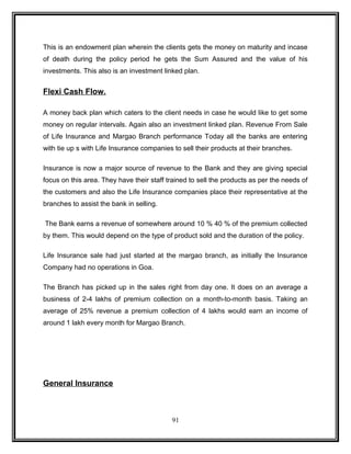 This is an endowment plan wherein the clients gets the money on maturity and incase 
of death during the policy period he gets the Sum Assured and the value of his 
investments. This also is an investment linked plan. 
Flexi Cash Flow. 
A money back plan which caters to the client needs in case he would like to get some 
money on regular intervals. Again also an investment linked plan. Revenue From Sale 
of Life Insurance and Margao Branch performance Today all the banks are entering 
with tie up s with Life Insurance companies to sell their products at their branches. 
Insurance is now a major source of revenue to the Bank and they are giving special 
focus on this area. They have their staff trained to sell the products as per the needs of 
the customers and also the Life Insurance companies place their representative at the 
branches to assist the bank in selling. 
The Bank earns a revenue of somewhere around 10 % 40 % of the premium collected 
by them. This would depend on the type of product sold and the duration of the policy. 
Life Insurance sale had just started at the margao branch, as initially the Insurance 
Company had no operations in Goa. 
The Branch has picked up in the sales right from day one. It does on an average a 
business of 2-4 lakhs of premium collection on a month-to-month basis. Taking an 
average of 25% revenue a premium collection of 4 lakhs would earn an income of 
around 1 lakh every month for Margao Branch. 
General Insurance 
91 
 