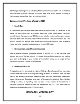 IDBI has got a strategic tie up with Bajaj Allianz General Insurance for sale of the laters 
products at the branches. With the tie up with Bajaj, IDBI is in a position to satisfy all 
the insurance needs of the client at the branch level. 
Some common Products offered by IDBI 
 Family Care 
Is a mediclaim policy special tailor made for the account holders of IDBI Bank. In this 
policy the entire family can be covered under one policy. Bajaj Allianz has given 
special rates to the customers of IDBI bank. And only the customers having an account 
with IDBI bank can take this policy Vehicle Insurance / House Insurance etc. The 
account holders can also get their vehicle insurance done from IDBI bank as well as 
House and other insurable products insured through IDBI bank. 
 Revenue From sale of General Insurance 
Sale of general insurance generates revenue of around 10-12 % for the bank. IDBI 
Margao was one of the late entrants in the sale of general insurance and has made a 
good start by bringing in good number of medicalaim policy and a couple of new 
vehicle insurance on a month-to-month basis. 
 Depository Services- 
A depository can be compared to a bank. Holding a Demat account is a paperless, 
painless and convenient for buying and selling of shares in electronic form with total 
security and without any delays A depository holds securities (like shares, debentures, 
bonds, Government Securities, units etc.) of investors in electronic form. Besides 
holding securities, a depository also provides services related to transactions in 
securities. In India at present we have two depositories NSDL & CDSL. IDBI Bank is a 
depository participant with both CDSL and NSDL. 
RESEARCH METHDOLOGY 
92 
 