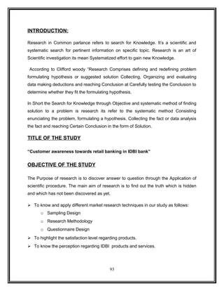 INTRODUCTION: 
Research in Common parlance refers to search for Knowledge. It’s a scientific and 
systematic search for pertinent information on specific topic. Research is an art of 
Scientific investigation its mean Systematized effort to gain new Knowledge. 
According to Clifford woody “Research Comprises defining and redefining problem 
formulating hypothesis or suggested solution Collecting, Organizing and evaluating 
data making deductions and reaching Conclusion at Carefully testing the Conclusion to 
determine whether they fit the formulating hypothesis. 
In Short the Search for Knowledge through Objective and systematic method of finding 
solution to a problem is research its refer to the systematic method Consisting 
enunciating the problem, formulating a hypothesis, Collecting the fact or data analysis 
the fact and reaching Certain Conclusion in the form of Solution. 
TITLE OF THE STUDY 
“Customer awareness towards retail banking in IDBI bank” 
OBJECTIVE OF THE STUDY 
The Purpose of research is to discover answer to question through the Application of 
scientific procedure. The main aim of research is to find out the truth which is hidden 
and which has not been discovered as yet. 
 To know and apply different market research techniques in our study as follows: 
o Sampling Design 
o Research Methodology 
o Questionnaire Design 
 To highlight the satisfaction level regarding products. 
 To know the perception regarding IDBI products and services. 
93 
 