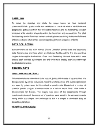 SAMPLING 
To serve the objective and study the scope banks we have designed 
questionnaire.The questionnaire was developed to check the level of satisfaction the 
people after getting loan from their favourable institutions and the factors they consider 
important while selecting a bank to getting the home loan and personal loan And what 
facilities they require from their bankers or their grievances arising due to non fulfilment 
of their needs and what is their opinion regarding different categories of banks 
DATA COLLECTION 
Basically there are two main method of data Collection primary data and Secondary 
data. Primary data are those which are Collected freshly and the first time and thus 
happen to be original in character. Other hand Secondary data are those which have 
already been collected by someone else and which have already been passed through 
the Statistical granting. 
PRIMARY DATA 
QUESTIONNAIRE METHOD : - 
This method of data collection is quite popular, particularly in case of big enquiries. It is 
being adopted by private individuals, research workers private and public organization 
and even by governments in this method a questionnaire Consists of a number of 
question printed or typed in definite order on a form or set of form I have made a 
Questionnaire for Survey. The inquiry was done of the respondents through 
questionnaire in which the same set of questions were asked to the very respondents 
falling within out sample. The advantage is that it is simple to administer easy to 
tabulate and analyse. 
PERSONAL INTERVIEWS: 
95 
 